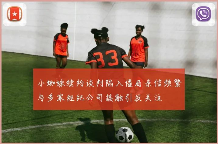 小蜘蛛续约谈判陷入僵局亲信频繁与多家经纪公司接触引发关注