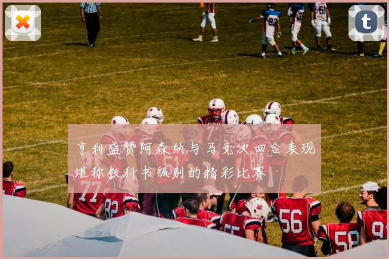 亨利盛赞阿森纳与马竞次回合表现堪称教科书级别的精彩比赛