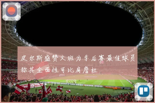 皮尔斯盛赞文班为季后赛最佳球员称其全面性可比肩詹杜