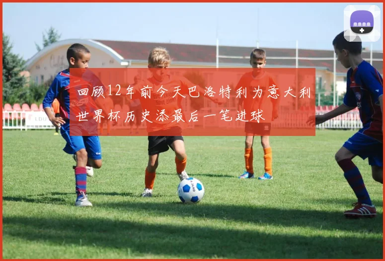 回顾12年前今天巴洛特利为意大利世界杯历史添最后一笔进球