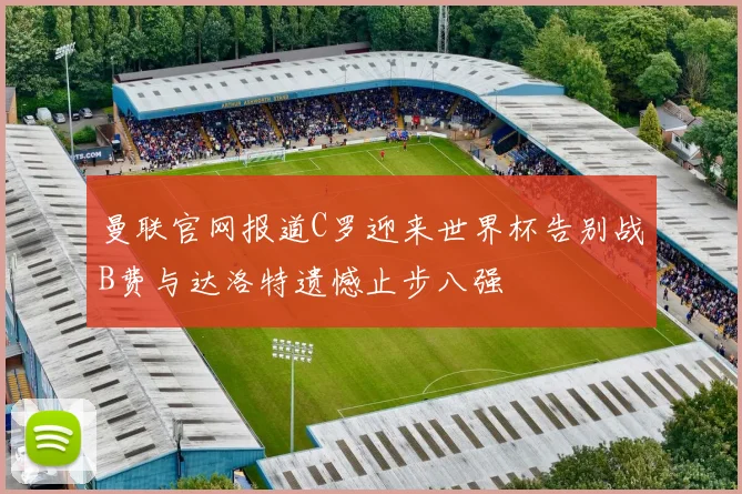 曼联官网报道C罗迎来世界杯告别战B费与达洛特遗憾止步八强