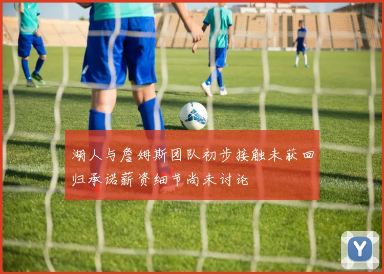 湖人与詹姆斯团队初步接触未获回归承诺薪资细节尚未讨论