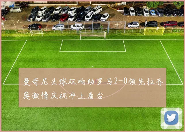 曼奇尼头球双响助罗马2-0领先拉齐奥激情庆祝冲上看台