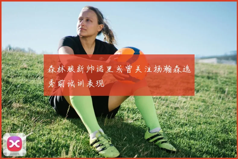 森林狼新帅诺里或曾关注杨瀚森选秀前试训表现