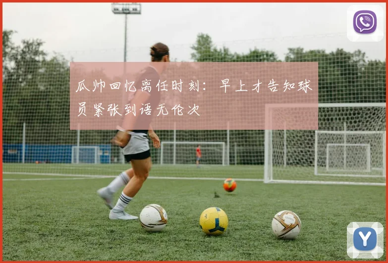 瓜帅回忆离任时刻：早上才告知球员紧张到语无伦次