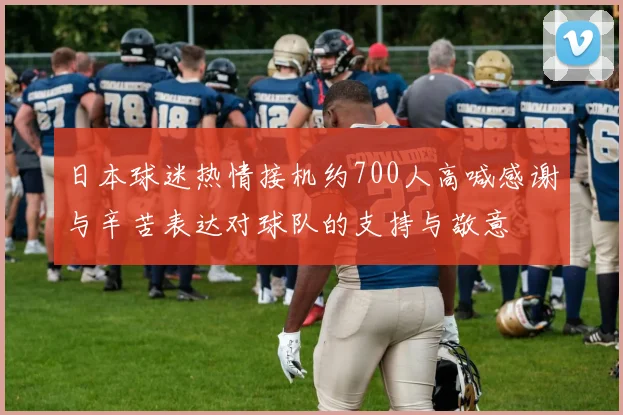 日本球迷热情接机约700人高喊感谢与辛苦表达对球队的支持与敬意