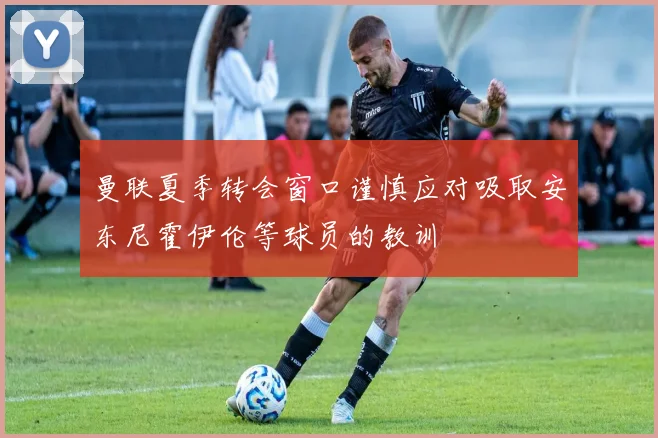 曼联夏季转会窗口谨慎应对吸取安东尼霍伊伦等球员的教训