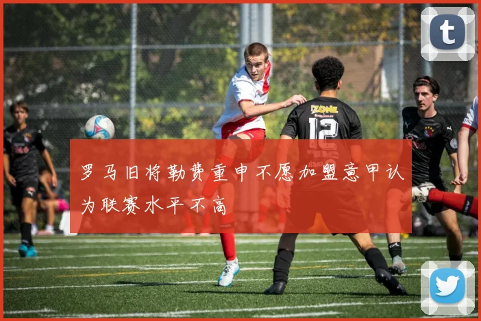 罗马旧将勒费重申不愿加盟意甲认为联赛水平不高
